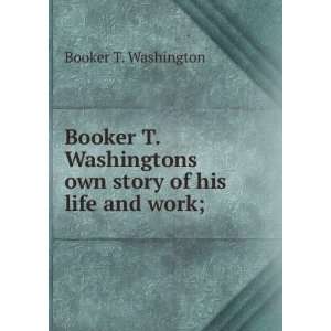  Booker T. Washingtons own story of his life and work; Booker 